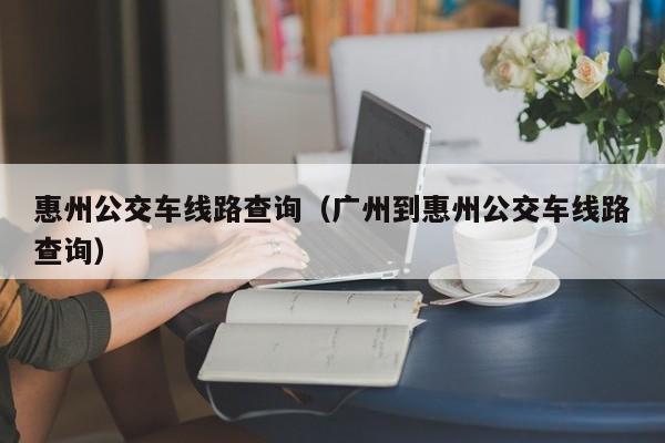 惠州公交车线路查询（广州到惠州公交车线路查询）