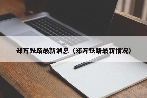 郑万铁路最新消息（郑万铁路最新情况）