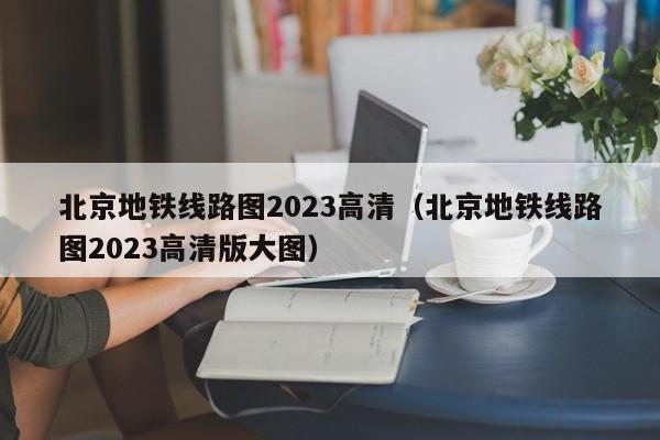 北京地铁线路图2023高清（北京地铁线路图2023高清版大图）