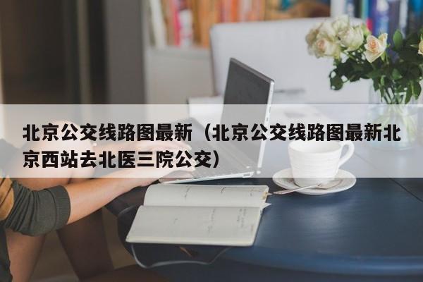 北京公交线路图最新（北京公交线路图最新北京西站去北医三院公交）