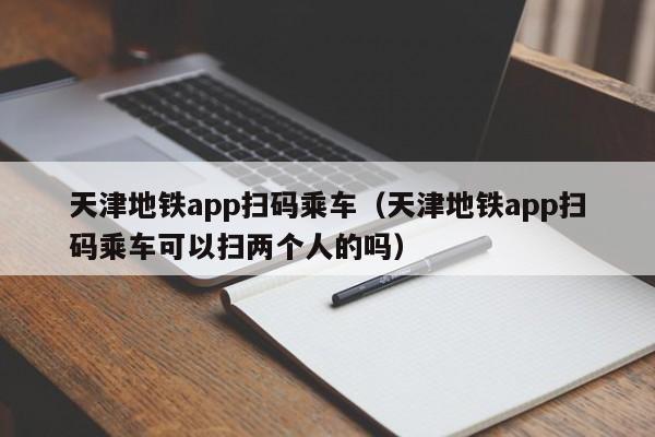 天津地铁app扫码乘车（天津地铁app扫码乘车可以扫两个人的吗）