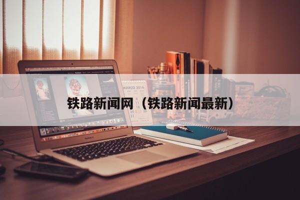 铁路新闻网（铁路新闻最新）