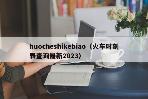 huocheshikebiao（火车时刻表查询最新2023）