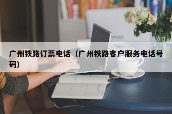 广州铁路订票电话（广州铁路客户服务电话号码）