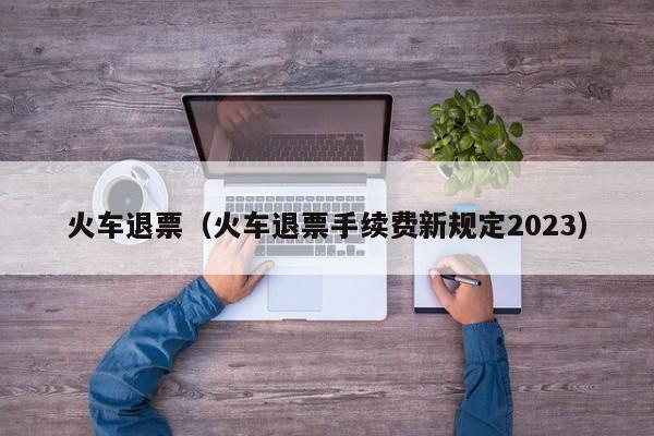 火车退票（火车退票手续费新规定2023）