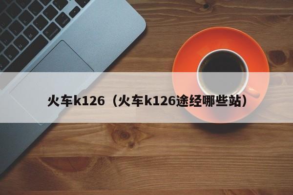 火车k126（火车k126途经哪些站）