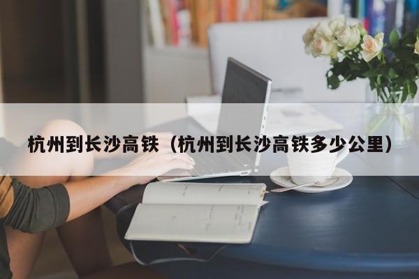 杭州到长沙高铁（杭州到长沙高铁多少公里）