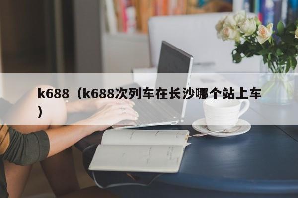 k688（k688次列车在长沙哪个站上车）