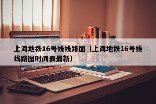 上海地铁16号线线路图（上海地铁16号线线路图时间表最新）