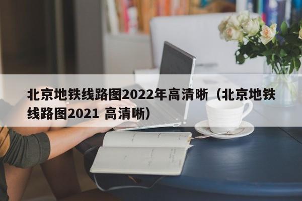 北京地铁线路图2022年高清晰（北京地铁线路图2021 高清晰）