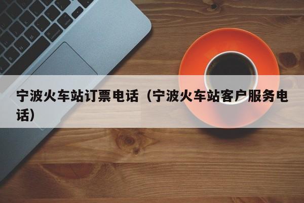 宁波火车站订票电话（宁波火车站客户服务电话）