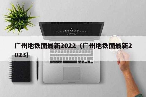 广州地铁图最新2022（广州地铁图最新2023）