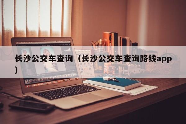 长沙公交车查询（长沙公交车查询路线app）