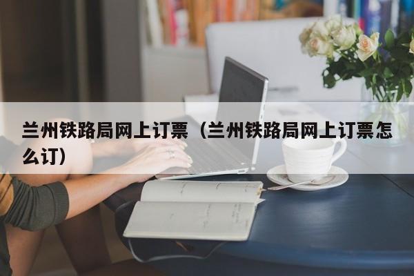 兰州铁路局网上订票（兰州铁路局网上订票怎么订）