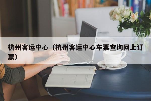 杭州客运中心（杭州客运中心车票查询网上订票）