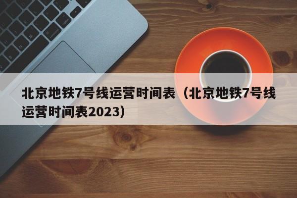 北京地铁7号线运营时间表（北京地铁7号线运营时间表2023）