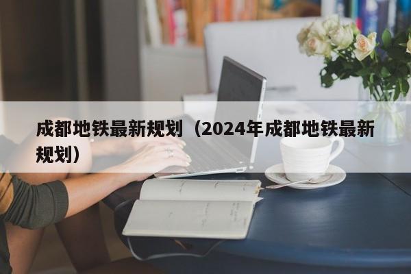 成都地铁最新规划（2024年成都地铁最新规划）