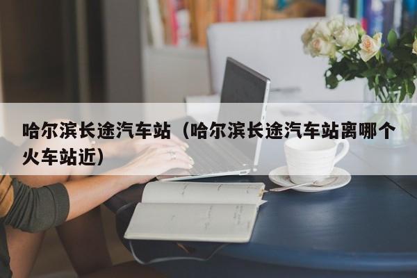 哈尔滨长途汽车站（哈尔滨长途汽车站离哪个火车站近）