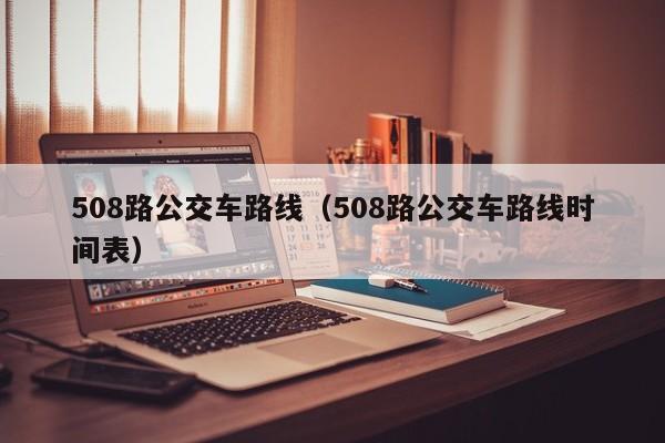 508路公交车路线（508路公交车路线时间表）