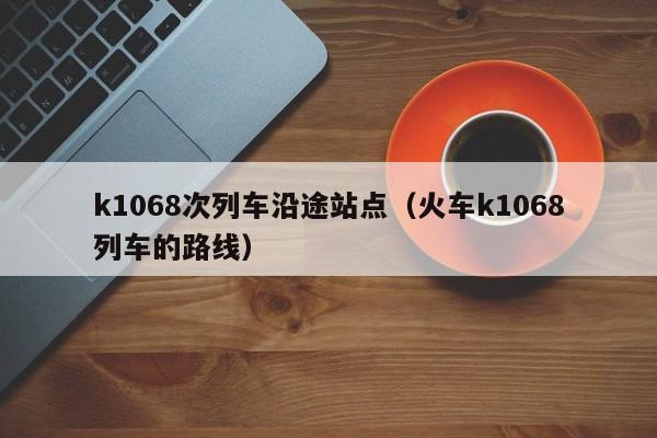 k1068次列车沿途站点（火车k1068列车的路线）