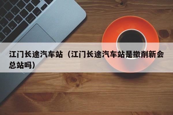 江门长途汽车站（江门长途汽车站是撤削新会总站吗）