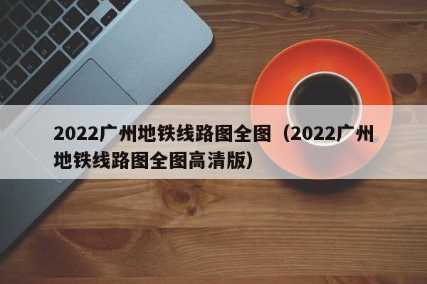 2022广州地铁线路图全图（2022广州地铁线路图全图高清版）