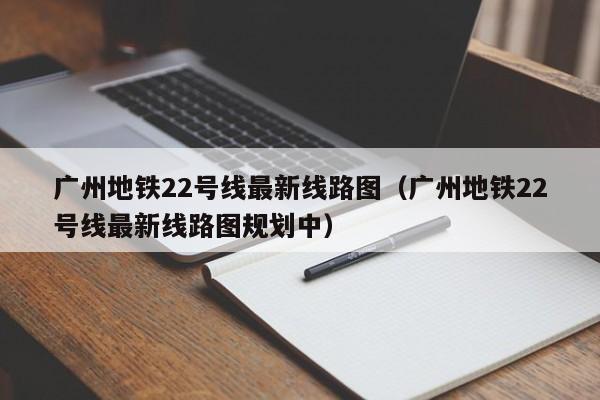 广州地铁22号线最新线路图（广州地铁22号线最新线路图规划中）