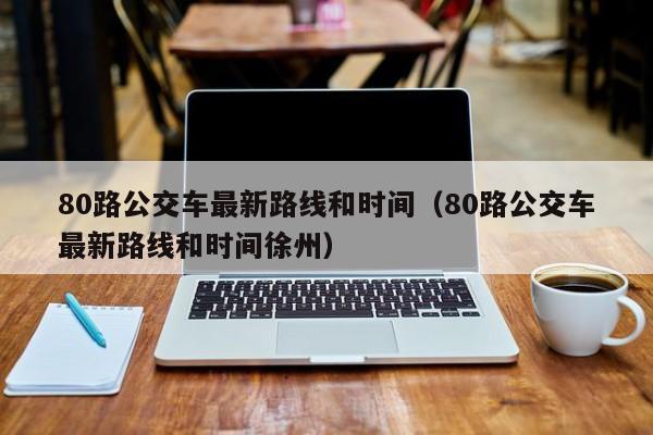 80路公交车最新路线和时间（80路公交车最新路线和时间徐州）