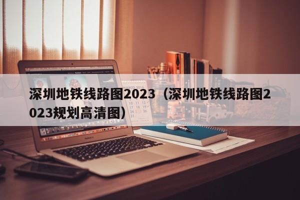 深圳地铁线路图2023（深圳地铁线路图2023规划高清图）