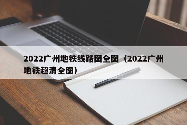 2022广州地铁线路图全图（2022广州地铁超清全图）