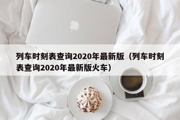 列车时刻表查询2020年最新版（列车时刻表查询2020年最新版火车）