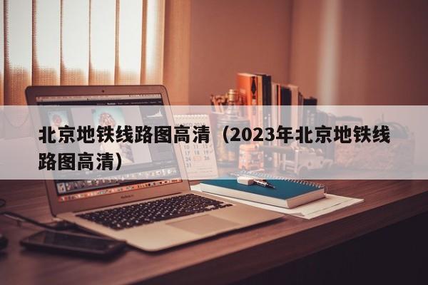 北京地铁线路图高清（2023年北京地铁线路图高清）