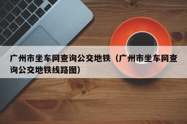 广州市坐车网查询公交地铁（广州市坐车网查询公交地铁线路图）