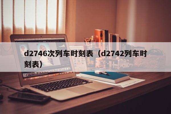 d2746次列车时刻表（d2742列车时刻表）