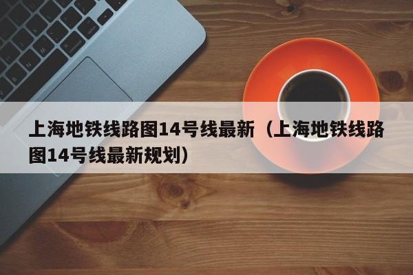 上海地铁线路图14号线最新（上海地铁线路图14号线最新规划）