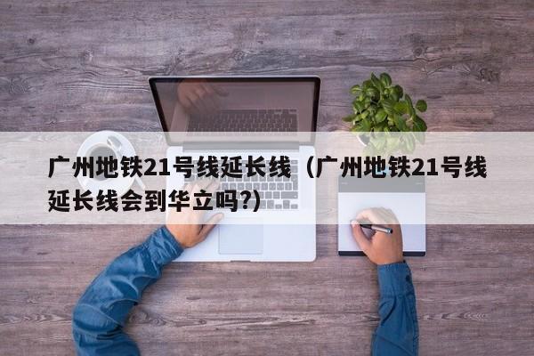 广州地铁21号线延长线（广州地铁21号线延长线会到华立吗?）