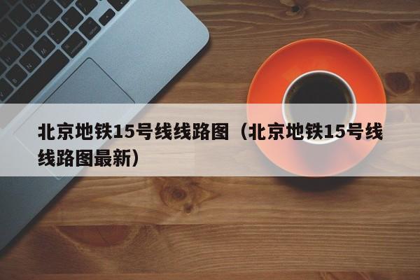 北京地铁15号线线路图（北京地铁15号线线路图最新）