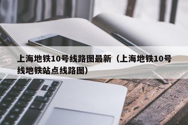 上海地铁10号线路图最新（上海地铁10号线地铁站点线路图）