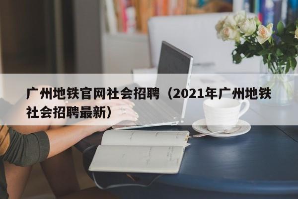 广州地铁官网社会招聘（2021年广州地铁社会招聘最新）
