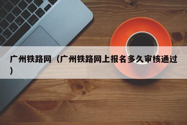 广州铁路网（广州铁路网上报名多久审核通过）