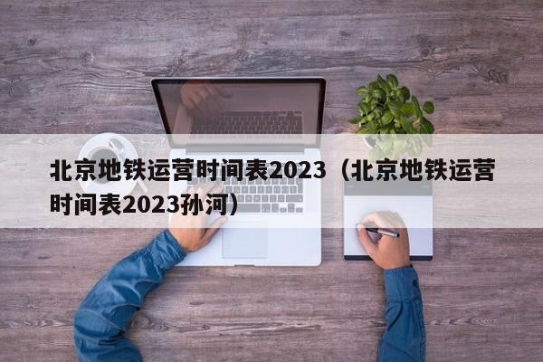 北京地铁运营时间表2023（北京地铁运营时间表2023孙河）