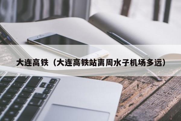 大连高铁（大连高铁站离周水子机场多远）