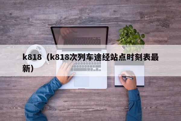 k818（k818次列车途经站点时刻表最新）