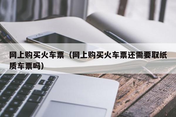 网上购买火车票（网上购买火车票还需要取纸质车票吗）