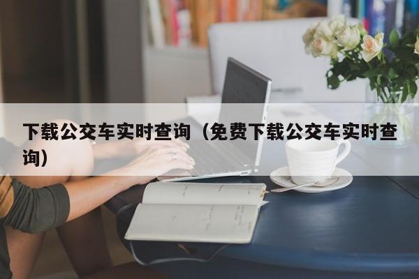 下载公交车实时查询（免费下载公交车实时查询）