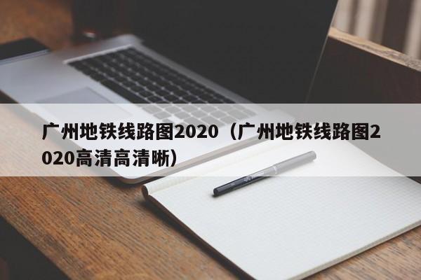 广州地铁线路图2020（广州地铁线路图2020高清高清晰）