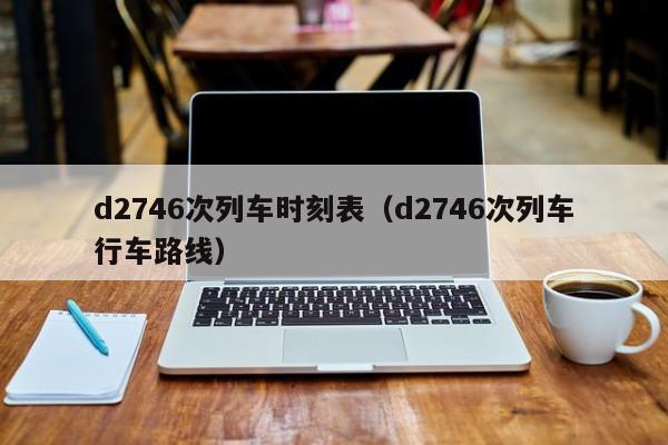 d2746次列车时刻表（d2746次列车行车路线）