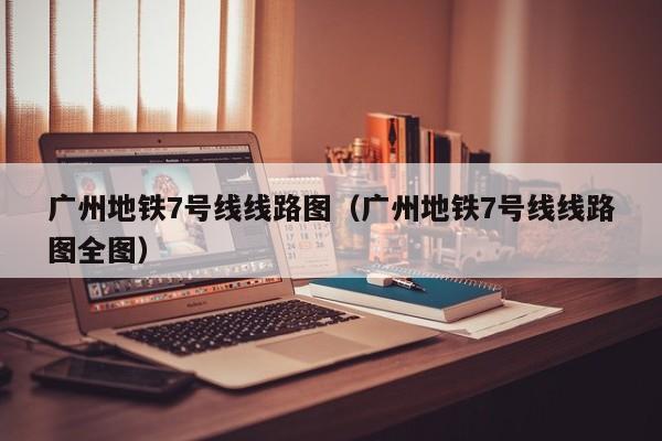 广州地铁7号线线路图（广州地铁7号线线路图全图）