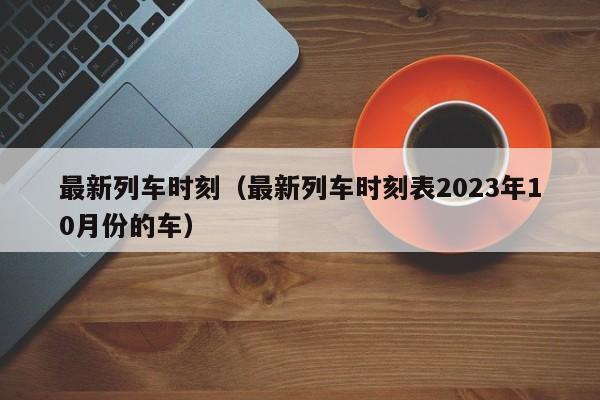 最新列车时刻（最新列车时刻表2023年10月份的车）