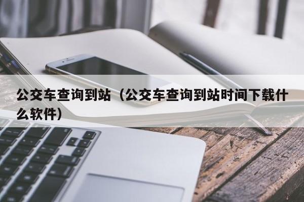 公交车查询到站（公交车查询到站时间下载什么软件）